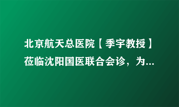 北京航天总医院【季宇教授】莅临沈阳国医联合会诊，为甲状腺健康护航！