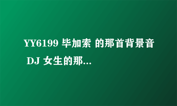 YY6199 毕加索 的那首背景音 DJ 女生的那个 外国的那个