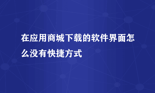 在应用商城下载的软件界面怎么没有快捷方式