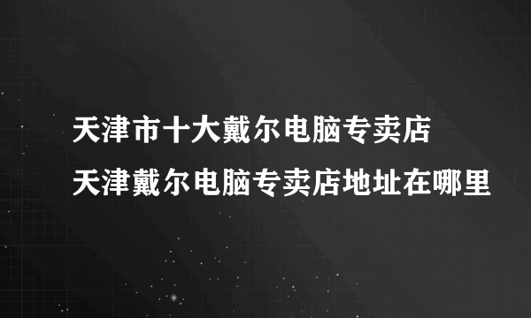 天津市十大戴尔电脑专卖店 天津戴尔电脑专卖店地址在哪里