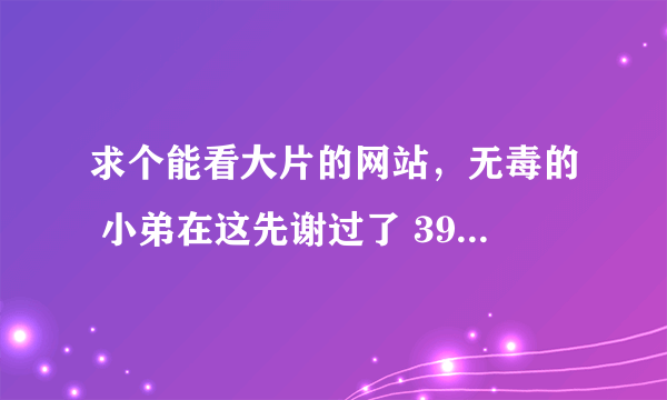 求个能看大片的网站，无毒的 小弟在这先谢过了 391214673@qq