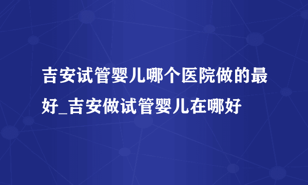 吉安试管婴儿哪个医院做的最好_吉安做试管婴儿在哪好