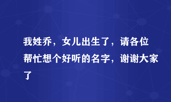 我姓乔，女儿出生了，请各位帮忙想个好听的名字，谢谢大家了