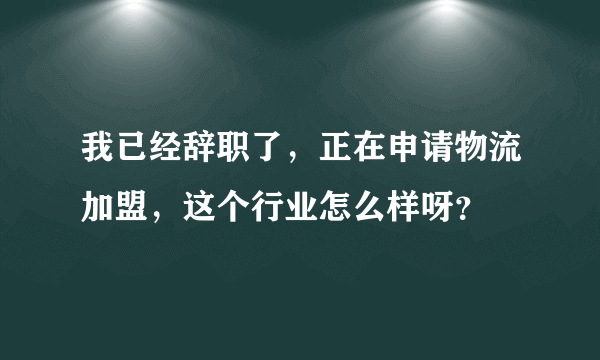 我已经辞职了，正在申请物流加盟，这个行业怎么样呀？