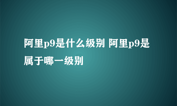 阿里p9是什么级别 阿里p9是属于哪一级别