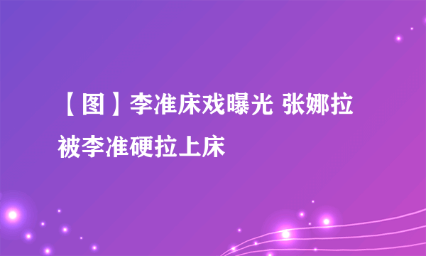 【图】李准床戏曝光 张娜拉被李准硬拉上床