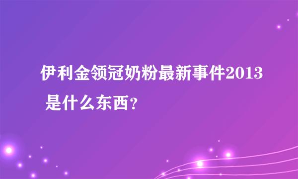 伊利金领冠奶粉最新事件2013 是什么东西？