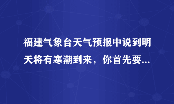 福建气象台天气预报中说到明天将有寒潮到来，你首先要准备的是（　　）A.提醒爸妈备好御寒的衣服B.带好防晒用具C.带好雨伞预防冰雹D.尽早关闭门窗