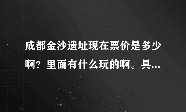 成都金沙遗址现在票价是多少啊？里面有什么玩的啊。具体点。，谢谢