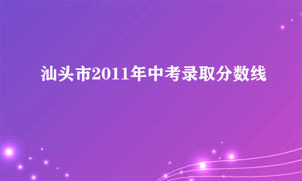 汕头市2011年中考录取分数线