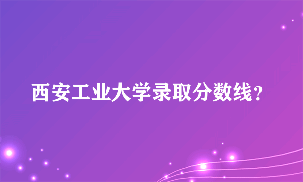 西安工业大学录取分数线？