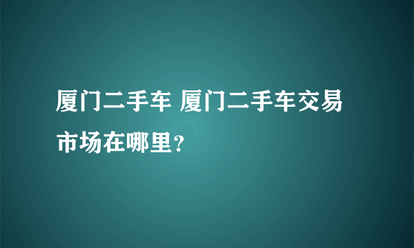 厦门二手车 厦门二手车交易市场在哪里？