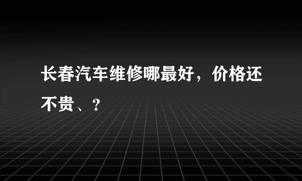 长春汽车维修哪最好，价格还不贵、？