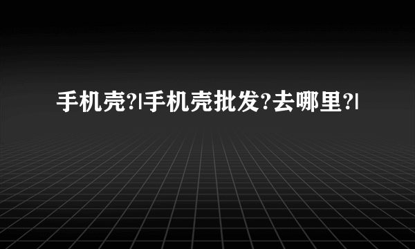 手机壳?|手机壳批发?去哪里?|