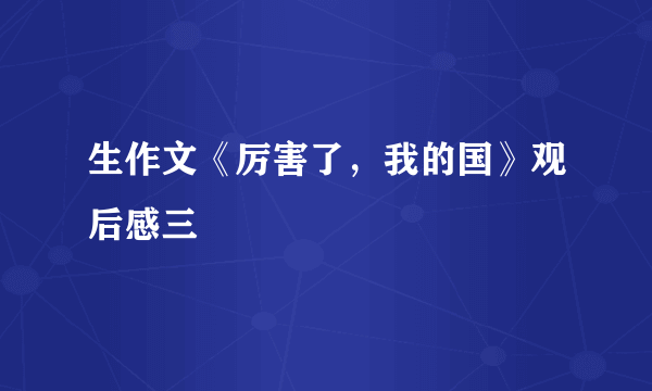 生作文《厉害了，我的国》观后感三