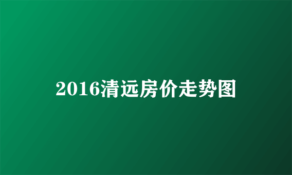 2016清远房价走势图