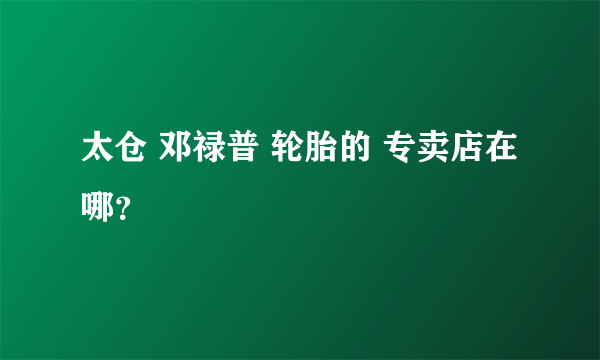 太仓 邓禄普 轮胎的 专卖店在哪？