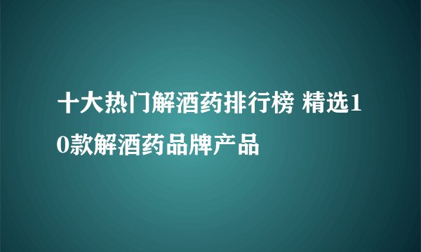 十大热门解酒药排行榜 精选10款解酒药品牌产品