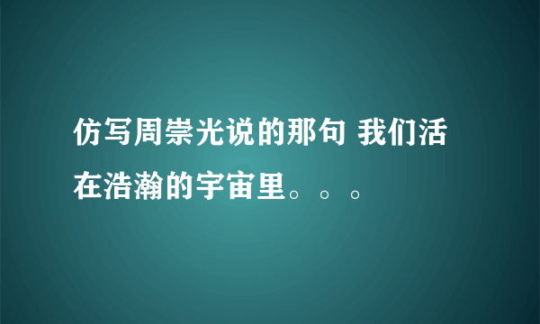 仿写周崇光说的那句 我们活在浩瀚的宇宙里。。。