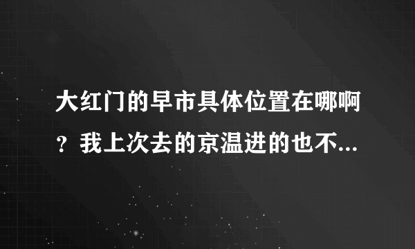 大红门的早市具体位置在哪啊？我上次去的京温进的也不怎么便宜，我想进大概二十元以内的小衫之类的