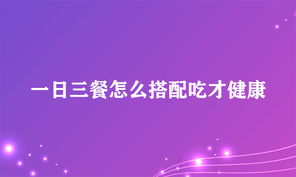一日三餐怎么搭配吃才健康