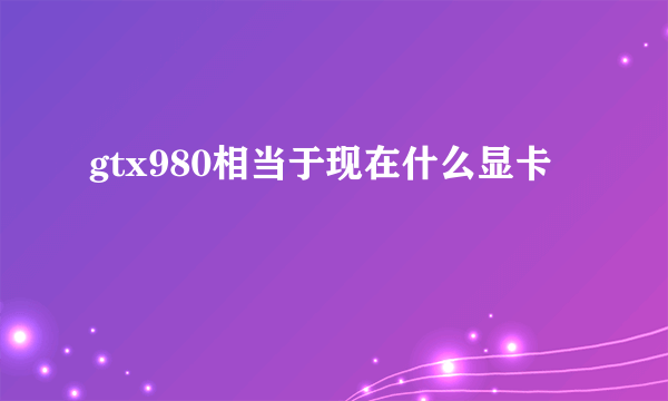 gtx980相当于现在什么显卡