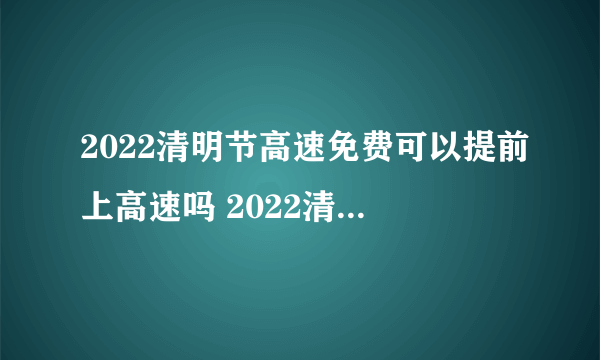 2022清明节高速免费可以提前上高速吗 2022清明节高速免费怎么计算