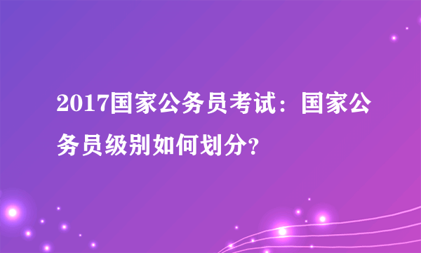 2017国家公务员考试：国家公务员级别如何划分？