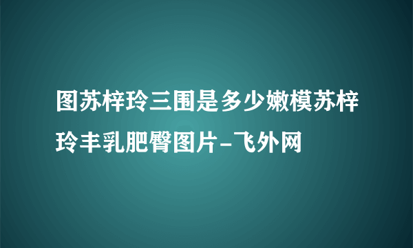 图苏梓玲三围是多少嫩模苏梓玲丰乳肥臀图片-飞外网
