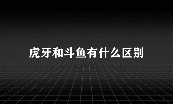 虎牙和斗鱼有什么区别