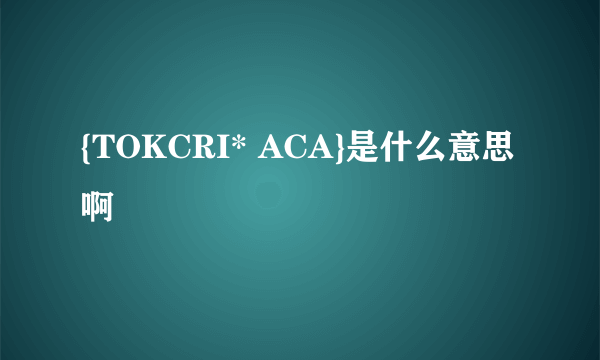 {TOKCRI* ACA}是什么意思啊