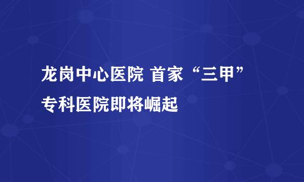 龙岗中心医院 首家“三甲”专科医院即将崛起