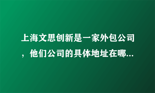 上海文思创新是一家外包公司，他们公司的具体地址在哪里？为什么网上那么多，请知情者帮小妹大幅一下。谢