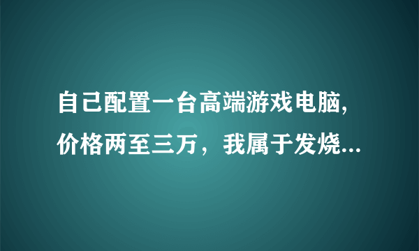 自己配置一台高端游戏电脑,价格两至三万，我属于发烧友的那种，对机器要求很苛刻，谢谢帮忙