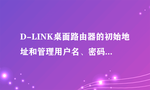 D-LINK桌面路由器的初始地址和管理用户名、密码各是什么啊？