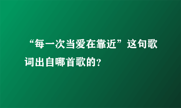 “每一次当爱在靠近”这句歌词出自哪首歌的？