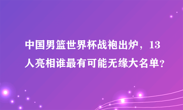 中国男篮世界杯战袍出炉，13人亮相谁最有可能无缘大名单？