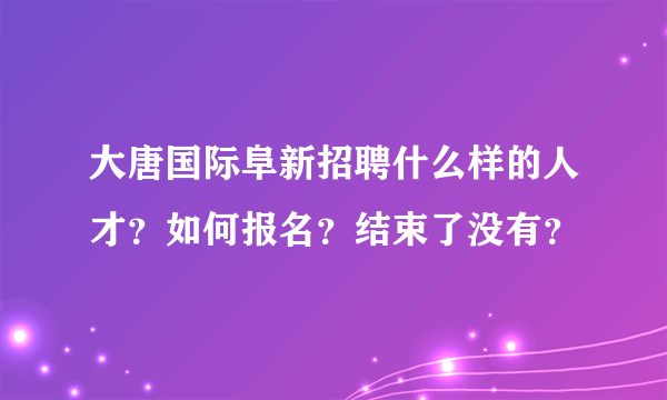 大唐国际阜新招聘什么样的人才？如何报名？结束了没有？