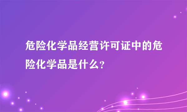 危险化学品经营许可证中的危险化学品是什么？