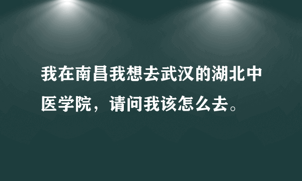 我在南昌我想去武汉的湖北中医学院，请问我该怎么去。