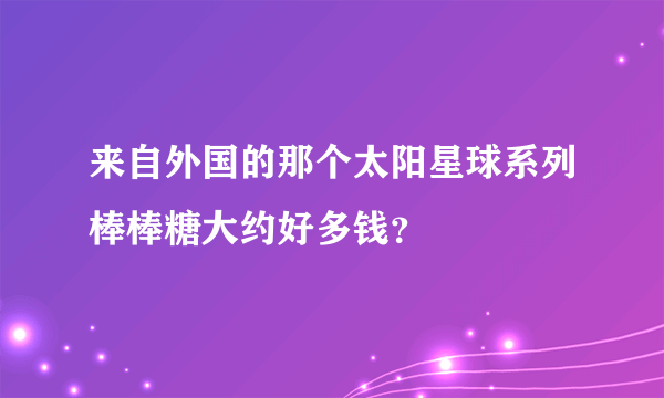 来自外国的那个太阳星球系列棒棒糖大约好多钱？