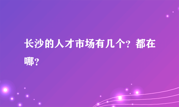 长沙的人才市场有几个？都在哪？
