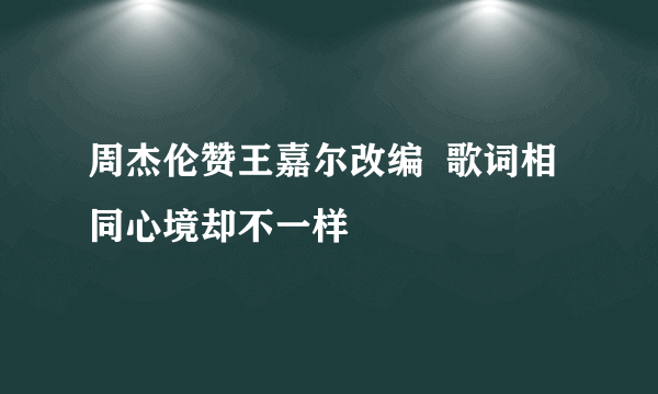 周杰伦赞王嘉尔改编  歌词相同心境却不一样