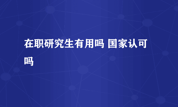 在职研究生有用吗 国家认可吗