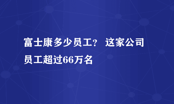 富士康多少员工？ 这家公司员工超过66万名