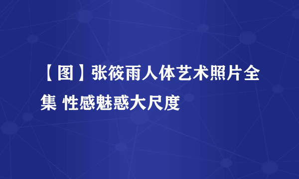 【图】张筱雨人体艺术照片全集 性感魅惑大尺度
