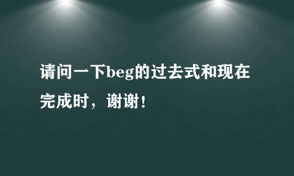 请问一下beg的过去式和现在完成时，谢谢！