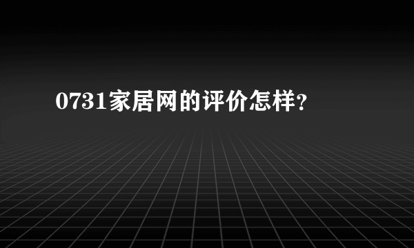 0731家居网的评价怎样？