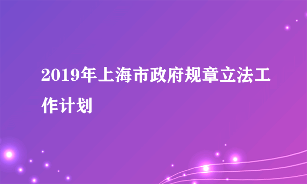 2019年上海市政府规章立法工作计划