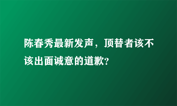 陈春秀最新发声，顶替者该不该出面诚意的道歉？